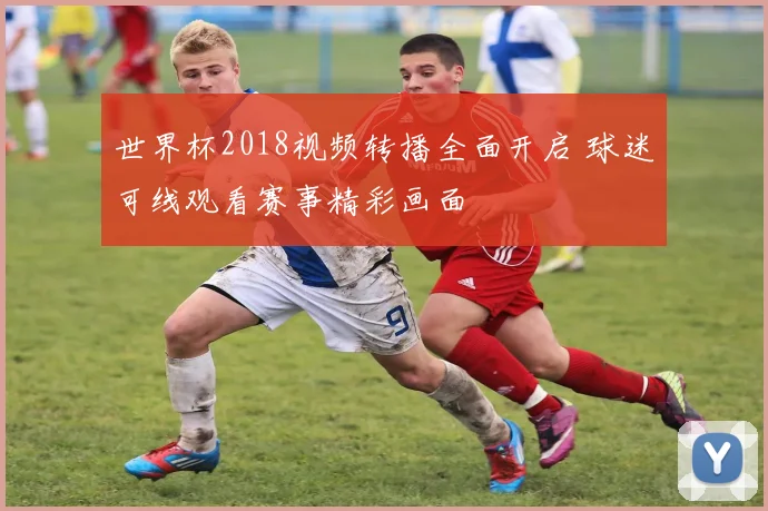 世界杯2018视频转播全面开启 球迷可线观看赛事精彩画面