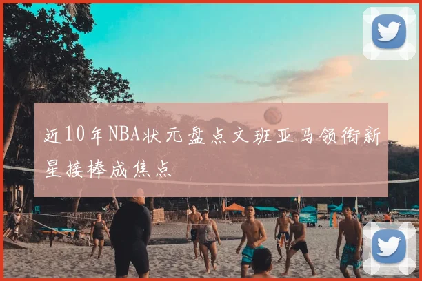 近10年NBA状元盘点文班亚马领衔新星接棒成焦点