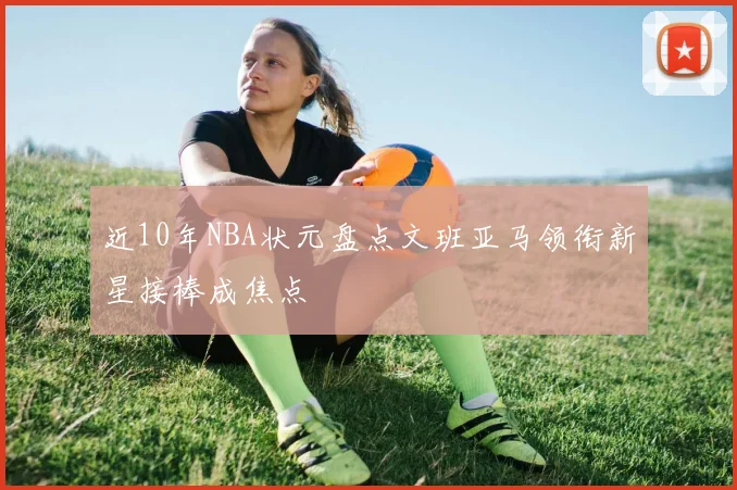近10年NBA状元盘点文班亚马领衔新星接棒成焦点