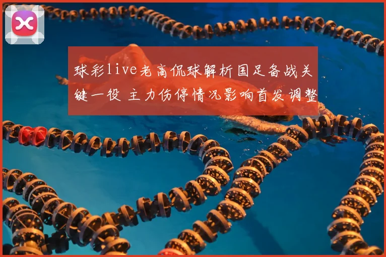 球彩live老高侃球解析国足备战关键一役 主力伤停情况影响首发调整